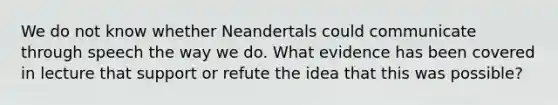 We do not know whether Neandertals could communicate through speech the way we do. What evidence has been covered in lecture that support or refute the idea that this was possible?