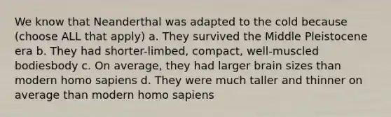 We know that Neanderthal was adapted to the cold because (choose ALL that apply) a. They survived the Middle Pleistocene era b. They had shorter-limbed, compact, well-muscled bodiesbody c. On average, they had larger brain sizes than modern homo sapiens d. They were much taller and thinner on average than modern homo sapiens