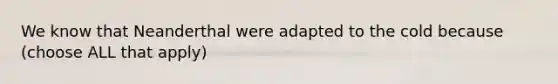 We know that Neanderthal were adapted to the cold because (choose ALL that apply)