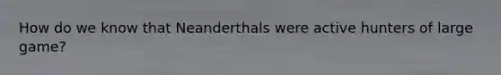 How do we know that Neanderthals were active hunters of large game?
