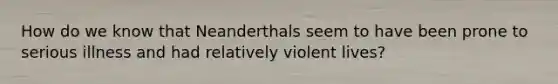 How do we know that Neanderthals seem to have been prone to serious illness and had relatively violent lives?