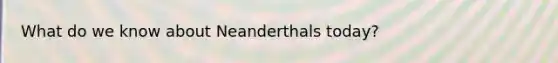 What do we know about Neanderthals today?
