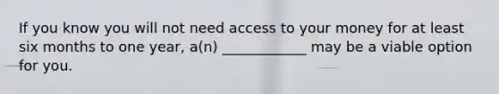 If you know you will not need access to your money for at least six months to one​ year, a(n)​ ____________ may be a viable option for you.​