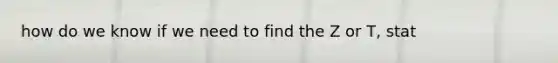 how do we know if we need to find the Z or T, stat