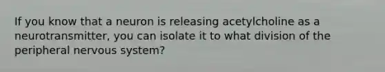 If you know that a neuron is releasing acetylcholine as a neurotransmitter, you can isolate it to what division of the peripheral <a href='https://www.questionai.com/knowledge/kThdVqrsqy-nervous-system' class='anchor-knowledge'>nervous system</a>?