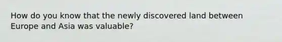 How do you know that the newly discovered land between Europe and Asia was valuable?