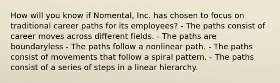 How will you know if Nomental, Inc. has chosen to focus on traditional career paths for its employees? - The paths consist of career moves across different fields. - The paths are boundaryless - The paths follow a nonlinear path. - The paths consist of movements that follow a spiral pattern. - The paths consist of a series of steps in a linear hierarchy.