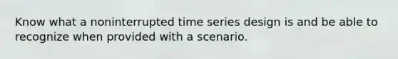 Know what a noninterrupted time series design is and be able to recognize when provided with a scenario.