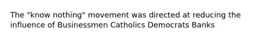 The "know nothing" movement was directed at reducing the influence of Businessmen Catholics Democrats Banks