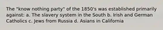 The "know nothing party" of the 1850's was established primarily against: a. The slavery system in the South b. Irish and German Catholics c. Jews from Russia d. Asians in California