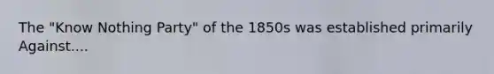 The "Know Nothing Party" of the 1850s was established primarily Against....