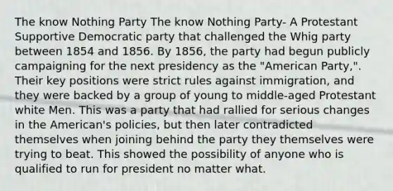 The know Nothing Party The know Nothing Party- A Protestant Supportive Democratic party that challenged the Whig party between 1854 and 1856. By 1856, the party had begun publicly campaigning for the next presidency as the "American Party,". Their key positions were strict rules against immigration, and they were backed by a group of young to middle-aged Protestant white Men. This was a party that had rallied for serious changes in the American's policies, but then later contradicted themselves when joining behind the party they themselves were trying to beat. This showed the possibility of anyone who is qualified to run for president no matter what.