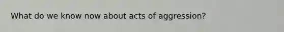 What do we know now about acts of aggression?