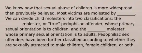 We know now that sexual abuse of children is more widespread than previously believed. Most victims are molested by _________. We can divide child molesters into two classifications: the ________ molester, or "true" pedophiliac offender, whose primary sexual orientation is to children, and the _________ molester, whose primary sexual orientation is to adults. Pedophiliac sex offenders have been further classified according to whether they are sexually attracted to male children, female children, or both.