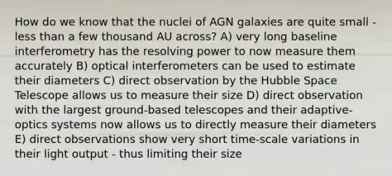 How do we know that the nuclei of AGN galaxies are quite small - less than a few thousand AU across? A) very long baseline interferometry has the resolving power to now measure them accurately B) optical interferometers can be used to estimate their diameters C) direct observation by the Hubble Space Telescope allows us to measure their size D) direct observation with the largest ground-based telescopes and their adaptive-optics systems now allows us to directly measure their diameters E) direct observations show very short time-scale variations in their light output - thus limiting their size