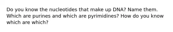 Do you know the nucleotides that make up DNA? Name them. Which are purines and which are pyrimidines? How do you know which are which?