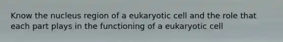 Know the nucleus region of a eukaryotic cell and the role that each part plays in the functioning of a eukaryotic cell