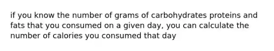 if you know the number of grams of carbohydrates proteins and fats that you consumed on a given day, you can calculate the number of calories you consumed that day