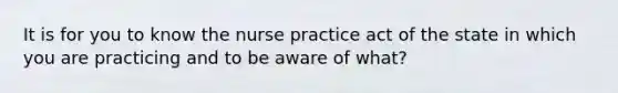 It is for you to know the nurse practice act of the state in which you are practicing and to be aware of what?