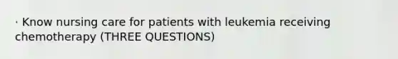 · Know nursing care for patients with leukemia receiving chemotherapy (THREE QUESTIONS)