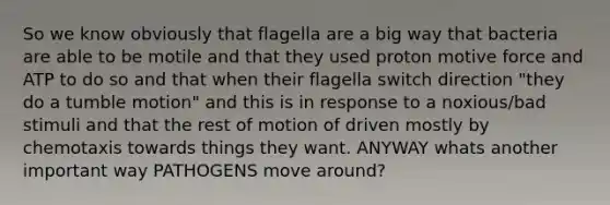 So we know obviously that flagella are a big way that bacteria are able to be motile and that they used proton motive force and ATP to do so and that when their flagella switch direction "they do a tumble motion" and this is in response to a noxious/bad stimuli and that the rest of motion of driven mostly by chemotaxis towards things they want. ANYWAY whats another important way PATHOGENS move around?