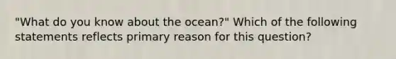 "What do you know about the ocean?" Which of the following statements reflects primary reason for this question?