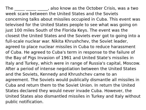 The _____ _____ _____, also know as the October Crisis, was a two week scare between the United States and the Soviets concerning talks about missiles occupied in Cuba. This event was televised for the United States people to see what was going on just 100 miles South of the Florida Keys. The event was the closest the United States and the Soviets ever got to going into a full-scale nuclear war. Nikita Khrushchev, the Soviet leader, agreed to place nuclear missiles in Cuba to reduce harassment of Cuba. He agreed to Cuba's term in response to the failure of the Bay of Pigs Invasion of 1961 and United State's missiles in Italy and Turkey, which were in range of Russia's capital, Moscow. After a period of intense negotiation between the United States and the Soviets, Kennedy and Khrushchev came to an agreement. The Soviets would publically dismantle all missiles in Cuba and return them to the Soviet Union. In return the United States declared they would never invade Cuba. However, the United States also dismantled missiles in Turkey and Italy without public notification.