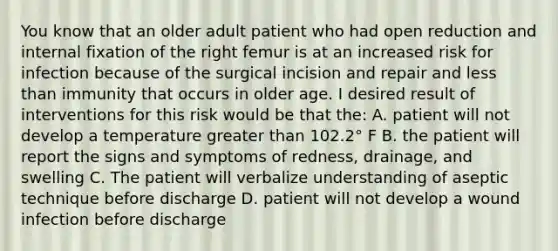 You know that an older adult patient who had open reduction and internal fixation of the right femur is at an increased risk for infection because of the surgical incision and repair and <a href='https://www.questionai.com/knowledge/k7BtlYpAMX-less-than' class='anchor-knowledge'>less than</a> immunity that occurs in older age. I desired result of interventions for this risk would be that the: A. patient will not develop a temperature <a href='https://www.questionai.com/knowledge/ktgHnBD4o3-greater-than' class='anchor-knowledge'>greater than</a> 102.2° F B. the patient will report the signs and symptoms of redness, drainage, and swelling C. The patient will verbalize understanding of aseptic technique before discharge D. patient will not develop a wound infection before discharge