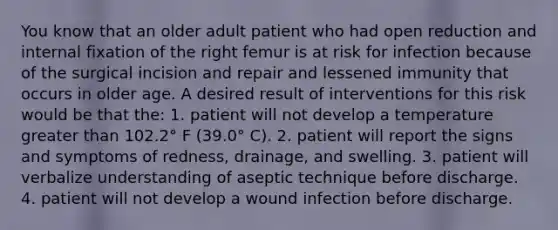 You know that an older adult patient who had open reduction and internal fixation of the right femur is at risk for infection because of the surgical incision and repair and lessened immunity that occurs in older age. A desired result of interventions for this risk would be that the: 1. patient will not develop a temperature greater than 102.2° F (39.0° C). 2. patient will report the signs and symptoms of redness, drainage, and swelling. 3. patient will verbalize understanding of aseptic technique before discharge. 4. patient will not develop a wound infection before discharge.