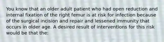 You know that an older adult patient who had open reduction and internal fixation of the right femur is at risk for infection because of the surgical incision and repair and lessened immunity that occurs in older age. A desired result of interventions for this risk would be that the: