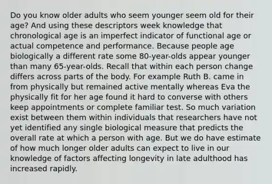 Do you know older adults who seem younger seem old for their age? And using these descriptors week knowledge that chronological age is an imperfect indicator of functional age or actual competence and performance. Because people age biologically a different rate some 80-year-olds appear younger than many 65-year-olds. Recall that within each person change differs across parts of the body. For example Ruth B. came in from physically but remained active mentally whereas Eva the physically fit for her age found it hard to converse with others keep appointments or complete familiar test. So much variation exist between them within individuals that researchers have not yet identified any single biological measure that predicts the overall rate at which a person with age. But we do have estimate of how much longer older adults can expect to live in our knowledge of factors affecting longevity in late adulthood has increased rapidly.