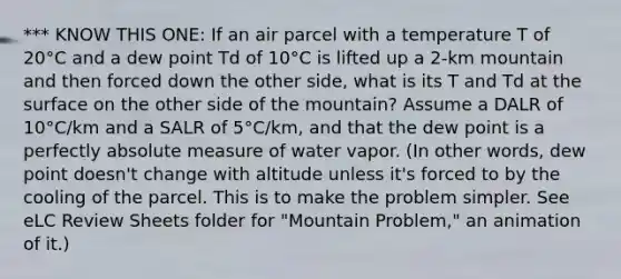 *** KNOW THIS ONE: If an air parcel with a temperature T of 20°C and a dew point Td of 10°C is lifted up a 2-km mountain and then forced down the other side, what is its T and Td at the surface on the other side of the mountain? Assume a DALR of 10°C/km and a SALR of 5°C/km, and that the dew point is a perfectly absolute measure of water vapor. (In other words, dew point doesn't change with altitude unless it's forced to by the cooling of the parcel. This is to make the problem simpler. See eLC Review Sheets folder for "Mountain Problem," an animation of it.)