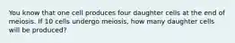 You know that one cell produces four daughter cells at the end of meiosis. If 10 cells undergo meiosis, how many daughter cells will be produced?