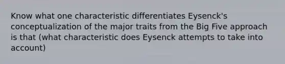 Know what one characteristic differentiates Eysenck's conceptualization of the major traits from the Big Five approach is that (what characteristic does Eysenck attempts to take into account)