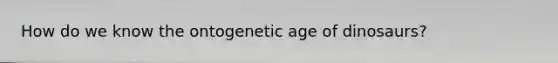 How do we know the ontogenetic age of dinosaurs?