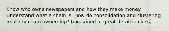 Know who owns newspapers and how they make money. Understand what a chain is. How do consolidation and clustering relate to chain ownership? (explained in great detail in class)