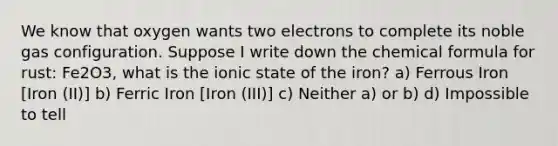 We know that oxygen wants two electrons to complete its noble gas configuration. Suppose I write down the chemical formula for rust: Fe2O3, what is the ionic state of the iron? a) Ferrous Iron [Iron (II)] b) Ferric Iron [Iron (III)] c) Neither a) or b) d) Impossible to tell