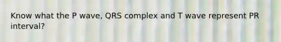 Know what the P wave, QRS complex and T wave represent PR interval?