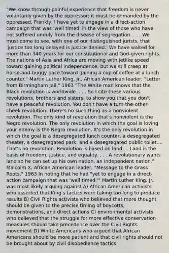 "We know through painful experience that freedom is never voluntarily given by the oppressor; it must be demanded by the oppressed. Frankly, I have yet to engage in a direct-action campaign that was 'well timed' in the view of those who have not suffered unduly from the disease of segregation. . . . We must come to see, with one of our distinguished jurists, that 'justice too long delayed is justice denied.' We have waited for more than 340 years for our constitutional and God-given rights. The nations of Asia and Africa are moving with jetlike speed toward gaining political independence, but we still creep at horse-and-buggy pace toward gaining a cup of coffee at a lunch counter." Martin Luther King, Jr., African American leader, "Letter from Birmingham Jail," 1963 "The White man knows that the Black revolution is worldwide. . . . So I cite these various revolutions, brothers and sisters, to show you that you don't have a peaceful revolution. You don't have a turn-the-other-cheek revolution. There's no such thing as a nonviolent revolution. The only kind of revolution that's nonviolent is the Negro revolution. The only revolution in which the goal is loving your enemy is the Negro revolution. It's the only revolution in which the goal is a desegregated lunch counter, a desegregated theater, a desegregated park, and a desegregated public toilet.... That's no revolution. Revolution is based on land.... Land is the basis of freedom, justice, and equality. . . . A revolutionary wants land so he can set up his own nation, an independent nation." Malcolm X, African American leader, "Message to the Grass Roots," 1963 In noting that he had "yet to engage in a direct-action campaign that was 'well timed,'" Martin Luther King, Jr., was most likely arguing against A) African American activists who asserted that King's tactics were taking too long to produce results B) Civil Rights activists who believed that more thought should be given to the precise timing of boycotts, demonstrations, and direct actions C) environmental activists who believed that the struggle for more effective conservation measures should take precedence over the Civil Rights movement D) White Americans who argued that African Americans should be more patient and that civil rights should not be brought about by civil disobedience tactics