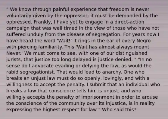 " We know through painful experience that freedom is never voluntarily given by the oppressor; it must be demanded by the oppressed. Frankly, I have yet to engage in a direct-action campaign that was well timed in the view of those who have not suffered unduly from the disease of segregation. For years now I have heard the word 'Wait!' It rings in the ear of every Negro with piercing familiarity. This 'Wait has almost always meant Never.' We must come to see, with one of our distinguished jurists, that justice too long delayed is justice denied. " "In no sense do I advocate evading or defying the law, as would the rabid segregationist. That would lead to anarchy. One who breaks an unjust law must do so openly, lovingly, and with a willingness to accept the penalty. I submit that an individual who breaks a law that conscience tells him is unjust, and who willingly accepts the penalty of imprisonment in order to arouse the conscience of the community over its injustice, is in reality expressing the highest respect for law " Who said this?