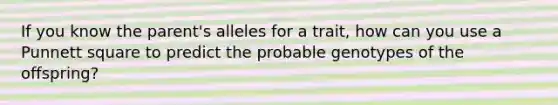 If you know the parent's alleles for a trait, how can you use a Punnett square to predict the probable genotypes of the offspring?