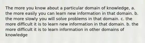 The more you know about a particular domain of knowledge, a. the more easily you can learn new information in that domain. b. the more slowly you will solve problems in that domain. c. the more difficult it is to learn new information in that domain. b. the more difficult it is to learn information in other domains of knowledge