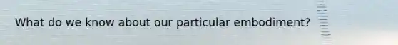 What do we know about our particular embodiment?