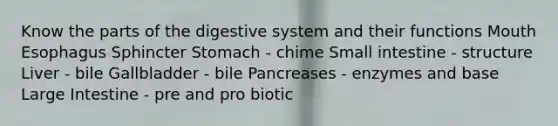 Know the parts of the digestive system and their functions Mouth Esophagus Sphincter Stomach - chime Small intestine - structure Liver - bile Gallbladder - bile Pancreases - enzymes and base Large Intestine - pre and pro biotic