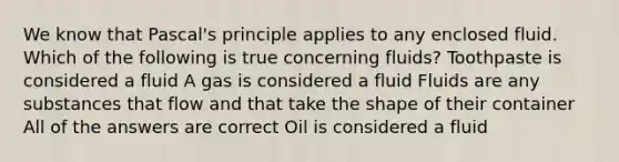 We know that Pascal's principle applies to any enclosed fluid. Which of the following is true concerning fluids? Toothpaste is considered a fluid A gas is considered a fluid Fluids are any substances that flow and that take the shape of their container All of the answers are correct Oil is considered a fluid