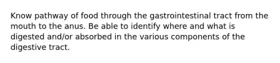 Know pathway of food through the gastrointestinal tract from <a href='https://www.questionai.com/knowledge/krBoWYDU6j-the-mouth' class='anchor-knowledge'>the mouth</a> to the anus. Be able to identify where and what is digested and/or absorbed in the various components of the digestive tract.