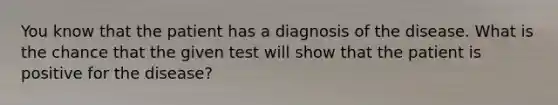 You know that the patient has a diagnosis of the disease. What is the chance that the given test will show that the patient is positive for the disease?