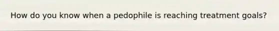 How do you know when a pedophile is reaching treatment goals?