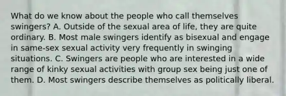 What do we know about the people who call themselves swingers? A. Outside of the sexual area of life, they are quite ordinary. B. Most male swingers identify as bisexual and engage in same-sex sexual activity very frequently in swinging situations. C. Swingers are people who are interested in a wide range of kinky sexual activities with group sex being just one of them. D. Most swingers describe themselves as politically liberal.