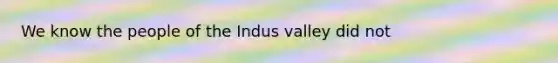 We know the people of the Indus valley did not